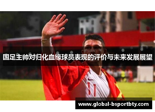 国足主帅对归化血缘球员表现的评价与未来发展展望